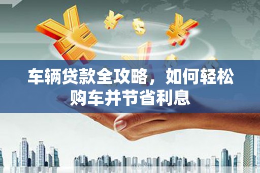 和县车辆贷款全攻略，如何轻松购车并节省利息